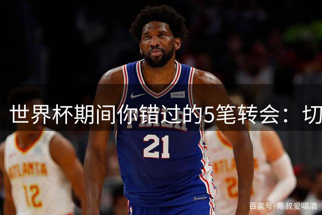 世界杯期间你错过的5笔转会：切尔西4700万签意甲最佳后卫，阿森纳免签前利兹门将