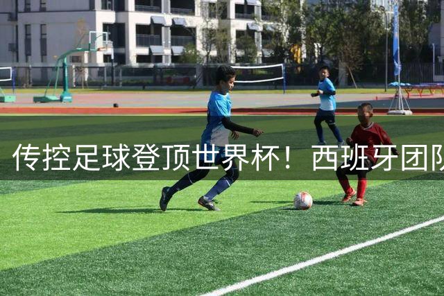 传控足球登顶世界杯！西班牙团队制胜诠释现代足球真谛