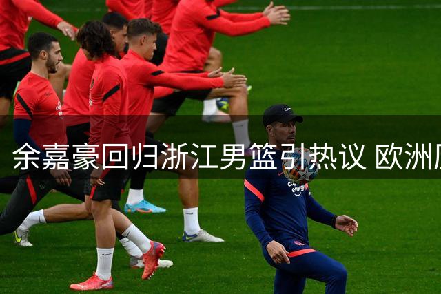 余嘉豪回归浙江男篮引热议 欧洲历练后内线实力获认可