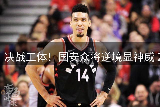 决战工体！国安众将逆境显神威 2-1绝杀浙江绿城登积分榜
