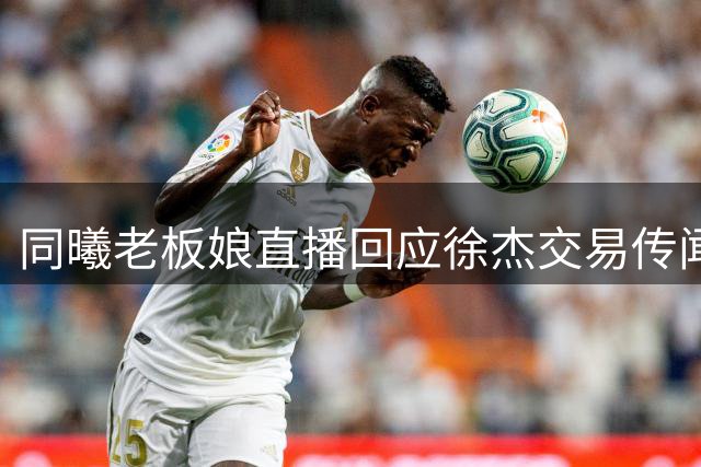 同曦老板娘直播回应徐杰交易传闻 西班牙名帅或执掌宏远教鞭