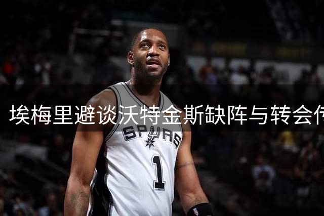埃梅里避谈沃特金斯缺阵与转会传闻：维拉锋线核心去留悬念升级