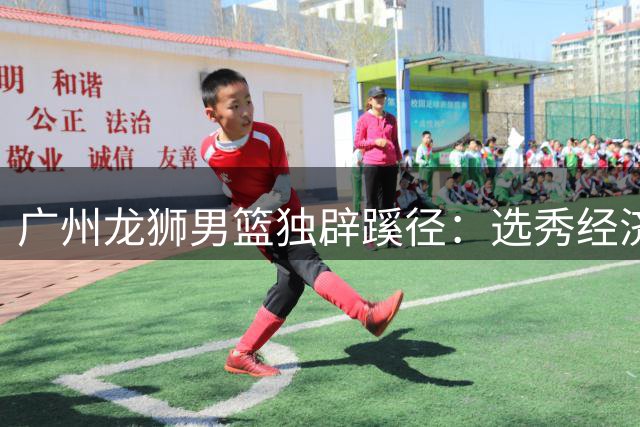 广州龙狮男篮独辟蹊径：选秀经济助力CBA民营球队逆袭
