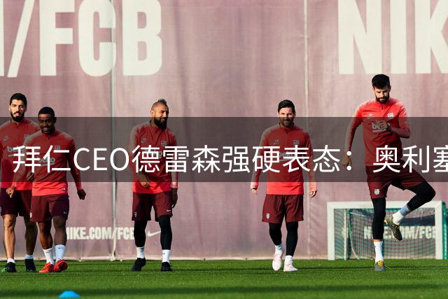 拜仁CEO德雷森强硬表态：奥利塞迪亚斯均为非卖品