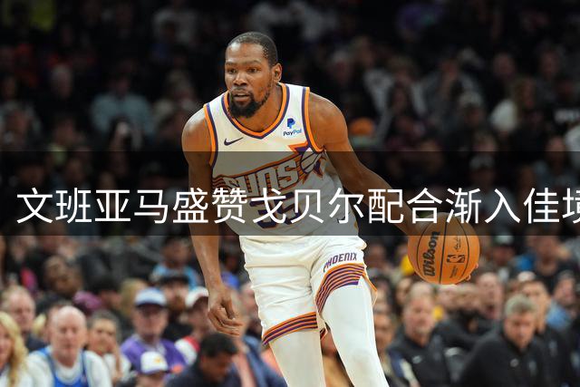 文班亚马盛赞戈贝尔配合渐入佳境 盼延续黄金搭档