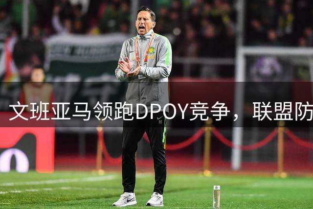 文班亚马领跑DPOY竞争，联盟防守格局或将改写