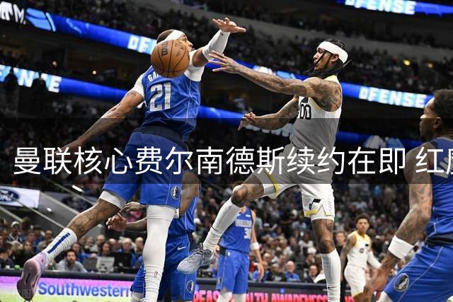 曼联核心费尔南德斯续约在即 红魔重建计划获关键支撑