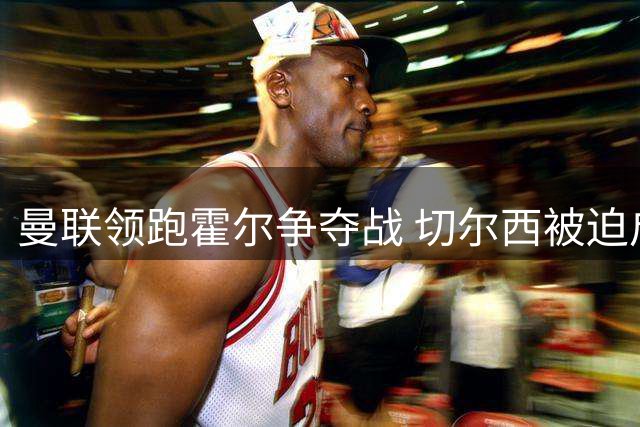 曼联领跑霍尔争夺战 切尔西被迫启动B计划锁定皇马新星