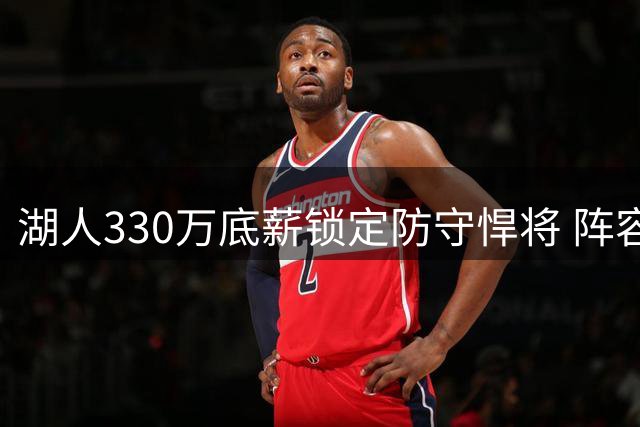 湖人330万底薪锁定防守悍将 阵容瘦身难题考验管理层智慧
