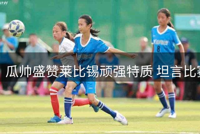 瓜帅盛赞莱比锡顽强特质 坦言比赛悬念始终未消