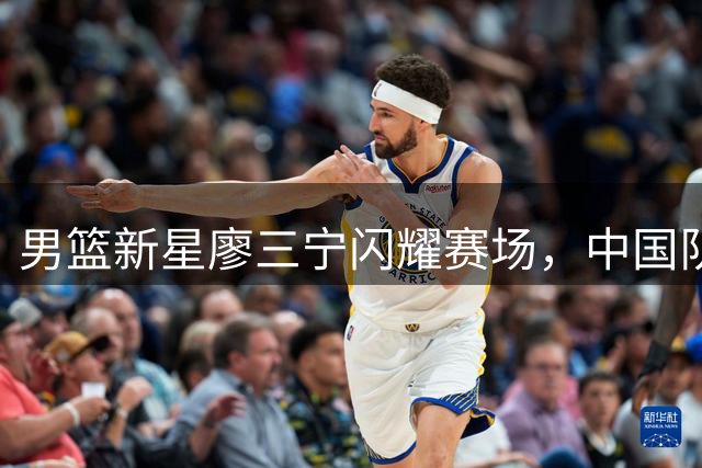 男篮新星廖三宁闪耀赛场，中国队力克格鲁吉亚豪取两连胜