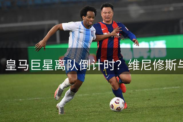 皇马巨星离队倒计时？维尼修斯与阿隆索矛盾引爆转会连锁反应