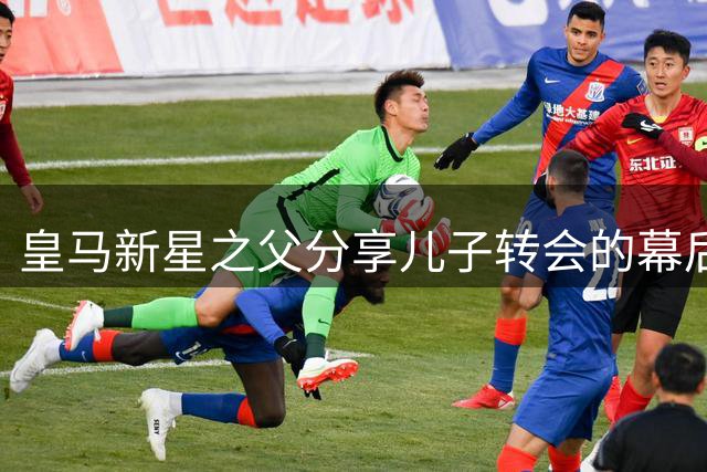 皇马新星之父分享儿子转会的幕后故事与成长历程