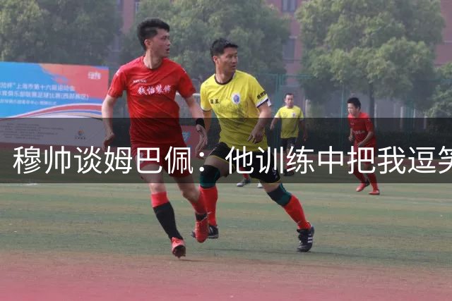 穆帅谈姆巴佩：他训练中把我逗笑 提前归队非常职业