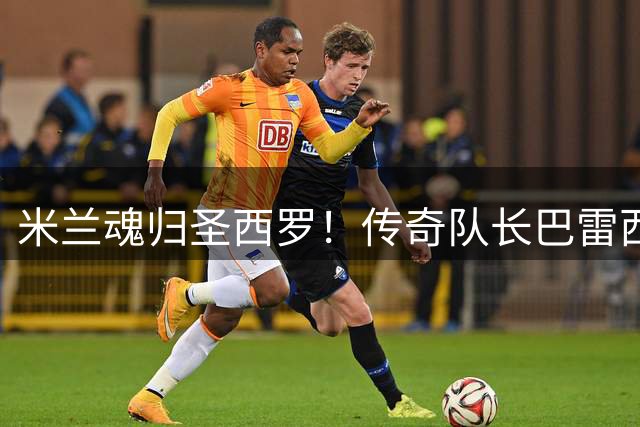 米兰魂归圣西罗！传奇队长巴雷西68载人生铸就足坛忠诚丰碑
