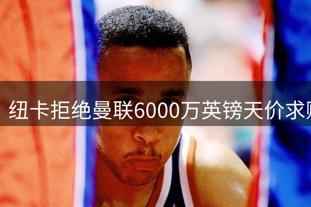 纽卡拒绝曼联6000万英镑天价求购 红魔左路引援计划遭遇当头一棒
