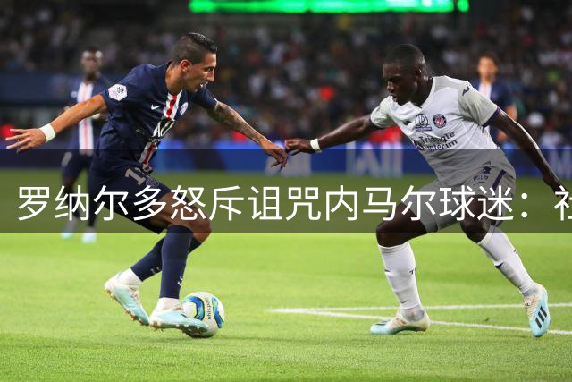 罗纳尔多怒斥诅咒内马尔球迷：社会不该纵容仇恨言论