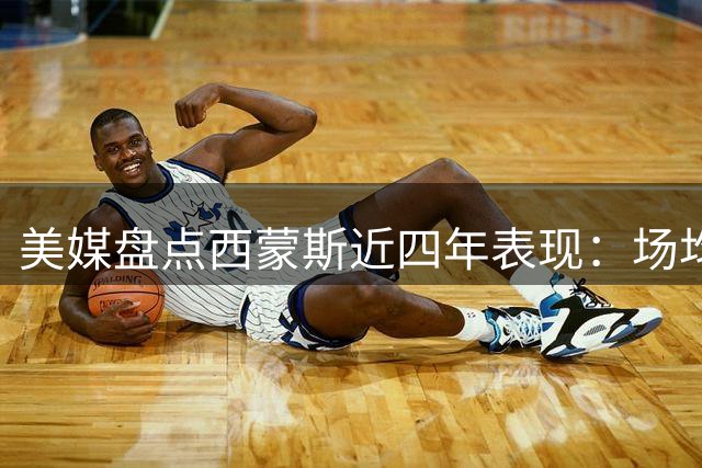美媒盘点西蒙斯近四年表现：场均19+4+3三分引热议
