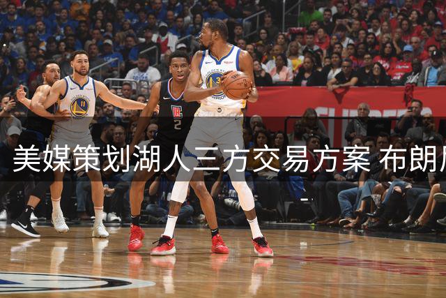 美媒策划湖人三方交易方案 布朗尼或成换取卡佩拉关键筹码