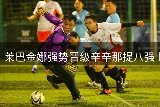 莱巴金娜强势晋级辛辛那提八强 世界第一争夺战再添筹码