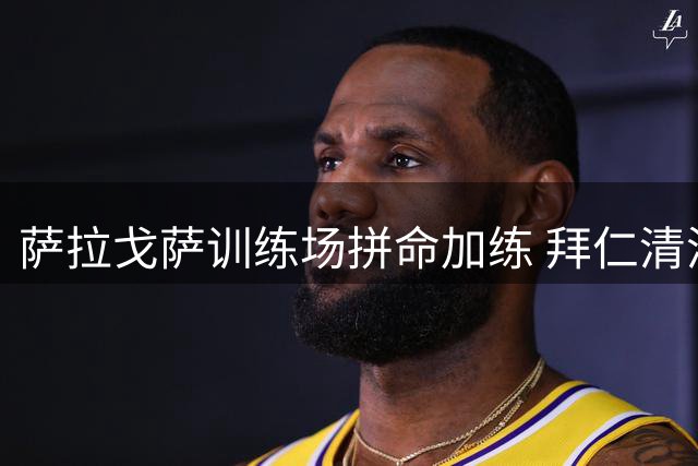 萨拉戈萨训练场拼命加练 拜仁清洗计划遭遇球员强硬抵抗