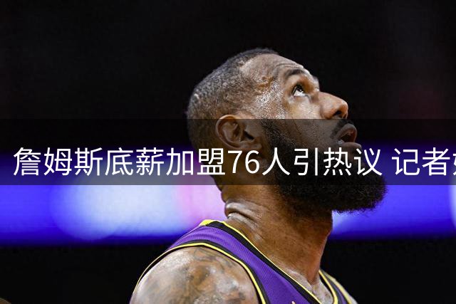 詹姆斯底薪加盟76人引热议 记者妙喻薪资组合引球迷会心一笑