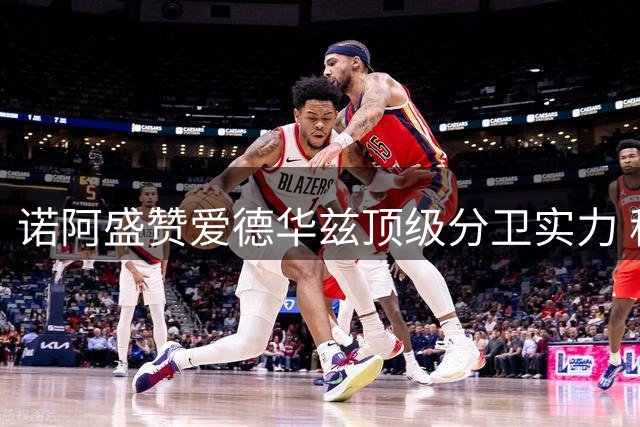 诺阿盛赞爱德华兹顶级分卫实力 称三球全面能力助森林狼升温