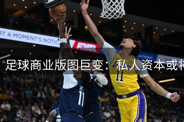 足球商业版图巨变：私人资本或将掌控世界杯命脉