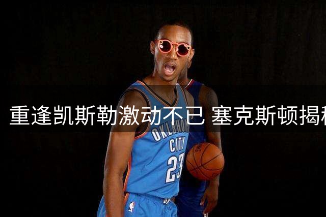 重逢凯斯勒激动不已 塞克斯顿揭秘爵士时期建立的特殊默契