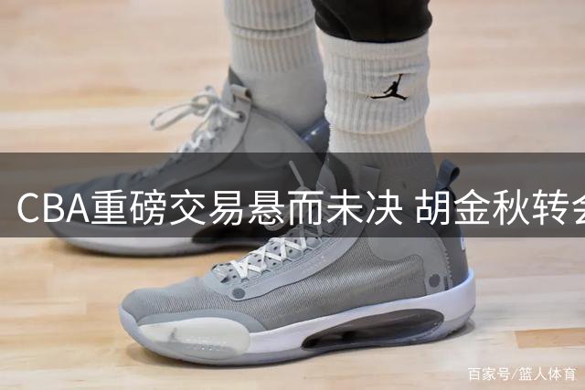 CBA重磅交易悬而未决 胡金秋转会僵局凸显联赛新生态
