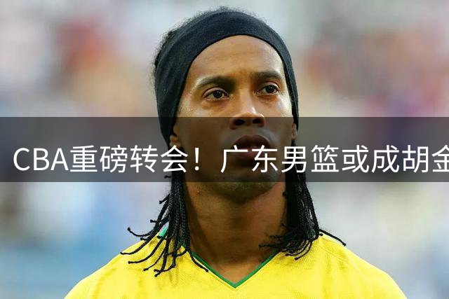 CBA重磅转会！广东男篮或成胡金秋新东家